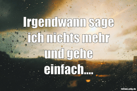 Irgendwann sage ich nichts mehr und gehe...